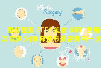 眼部整形 🌳 美容 🐴 费用一次需多少(眼部整形美容费用一次需多少时间)